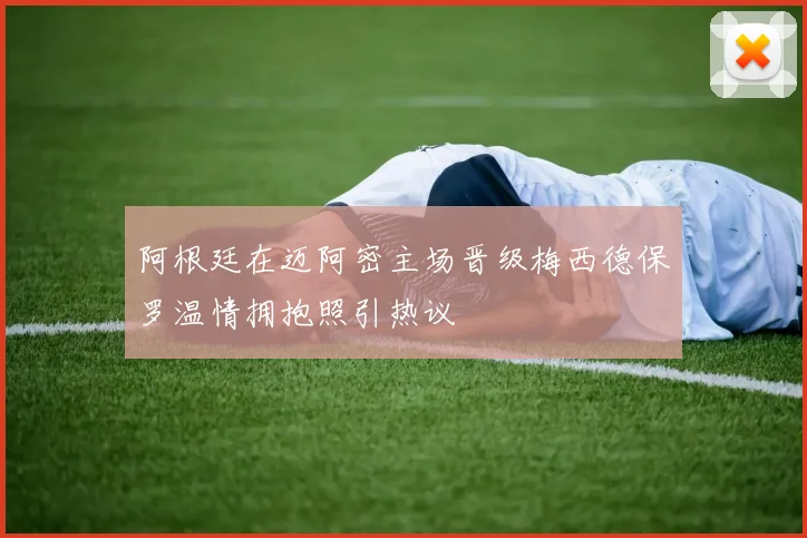 阿根廷在迈阿密主场晋级梅西德保罗温情拥抱照引热议