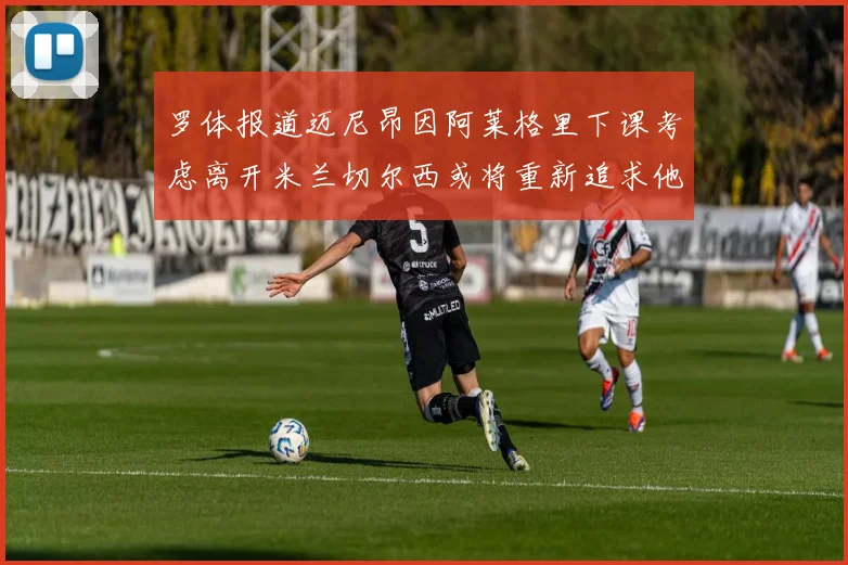 罗体报道迈尼昂因阿莱格里下课考虑离开米兰切尔西或将重新追求他