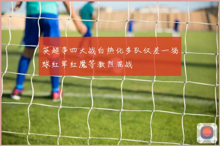 英超争四大战白热化多队仅差一场球红军红魔等激烈混战