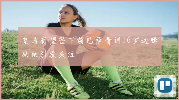 皇马有望签下前巴萨青训16岁边锋纳纳引发关注