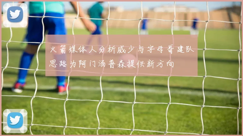 火箭媒体人分析威少与字母哥建队思路为阿门汤普森提供新方向