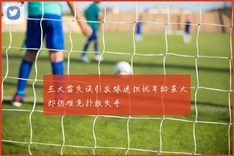 王大雷失误引发球迷担忧年龄虽大却仍难免扑救失手