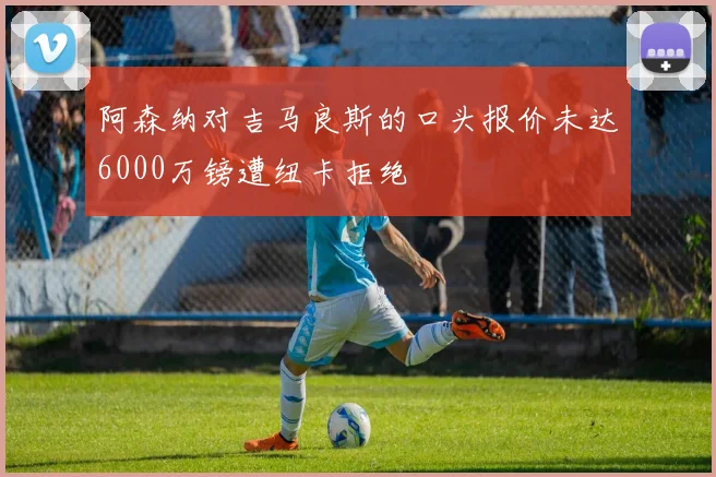 阿森纳对吉马良斯的口头报价未达6000万镑遭纽卡拒绝