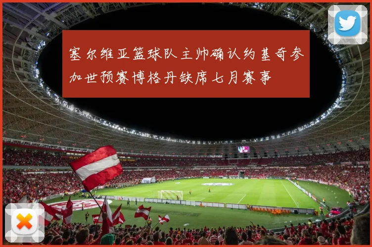 塞尔维亚篮球队主帅确认约基奇参加世预赛博格丹缺席七月赛事