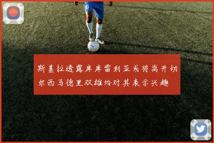 斯基拉透露库库雷利亚或将离开切尔西马德里双雄均对其表示兴趣