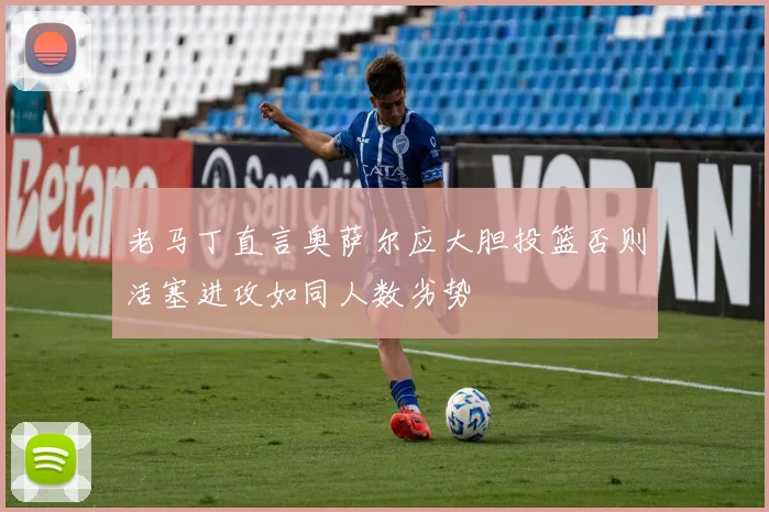 老马丁直言奥萨尔应大胆投篮否则活塞进攻如同人数劣势
