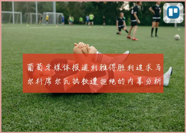 葡萄牙媒体报道利雅得胜利追求马尔科席尔瓦执教遭拒绝的内幕分析