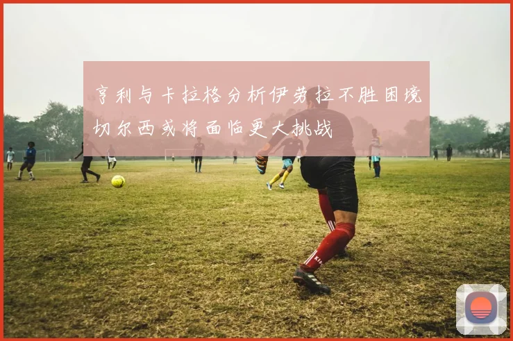 亨利与卡拉格分析伊劳拉不胜困境切尔西或将面临更大挑战