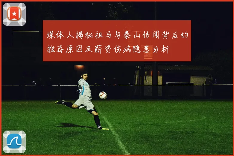 媒体人揭秘祖马与泰山传闻背后的推荐原因及薪资伤病隐患分析