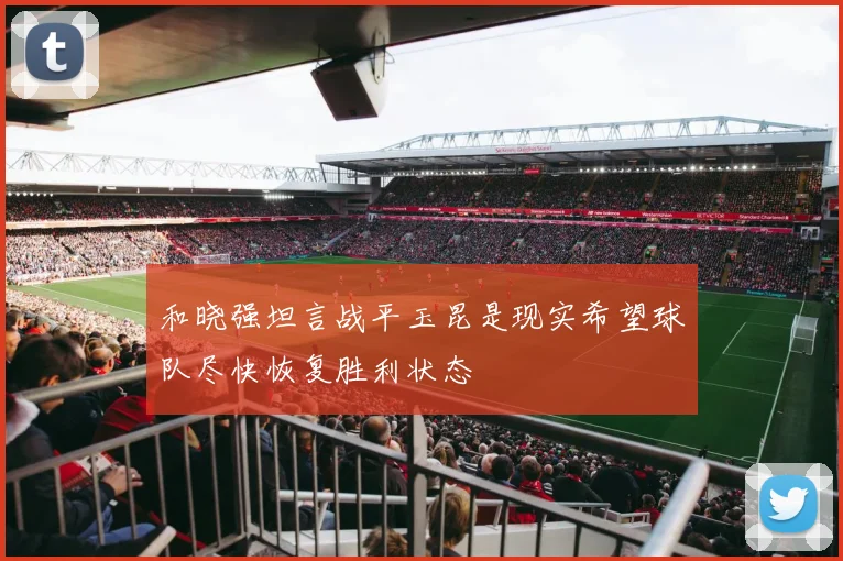 和晓强坦言战平玉昆是现实希望球队尽快恢复胜利状态