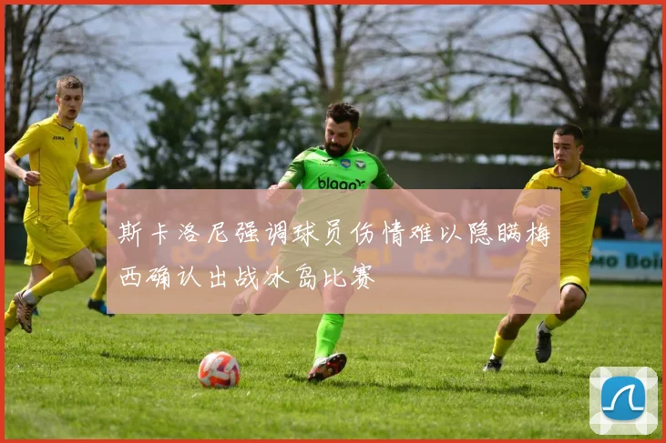 斯卡洛尼强调球员伤情难以隐瞒梅西确认出战冰岛比赛