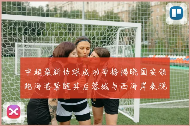 中超最新传球成功率榜揭晓国安领跑海港紧随其后蓉城与西海岸表现不俗