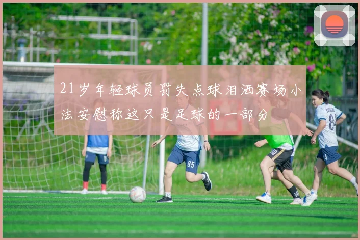 21岁年轻球员罚失点球泪洒赛场小法安慰称这只是足球的一部分