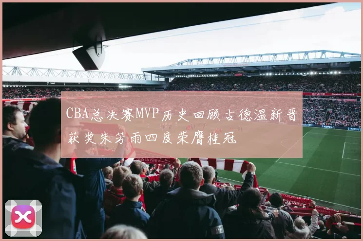 CBA总决赛MVP历史回顾古德温新晋获奖朱芳雨四度荣膺桂冠