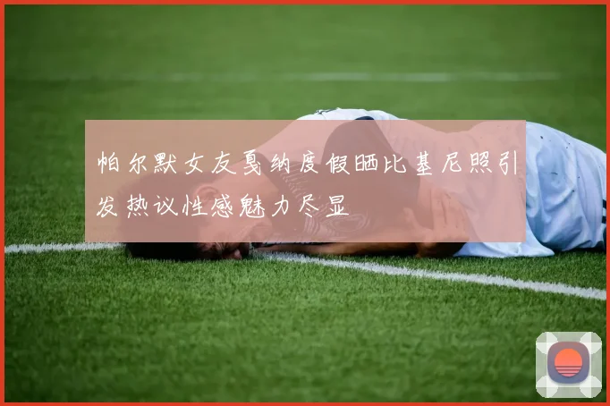 帕尔默女友戛纳度假晒比基尼照引发热议性感魅力尽显