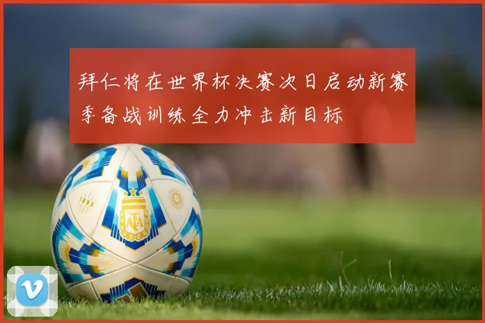 拜仁将在世界杯决赛次日启动新赛季备战训练全力冲击新目标