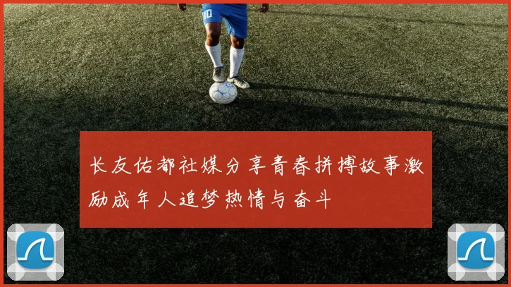 长友佑都社媒分享青春拼搏故事激励成年人追梦热情与奋斗
