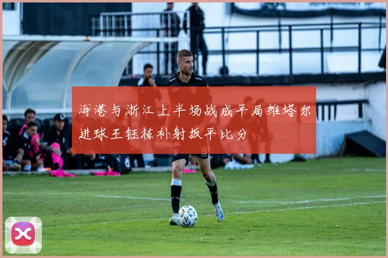 海港与浙江上半场战成平局维塔尔进球王钰栋补射扳平比分