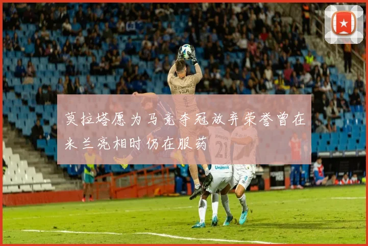 莫拉塔愿为马竞夺冠放弃荣誉曾在米兰亮相时仍在服药
