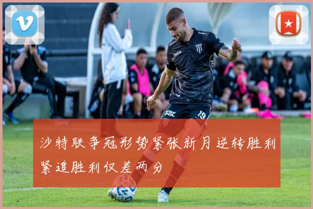 沙特联争冠形势紧张新月逆转胜利紧追胜利仅差两分